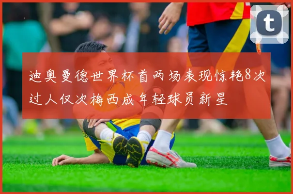 迪奥曼德世界杯首两场表现惊艳8次过人仅次梅西成年轻球员新星