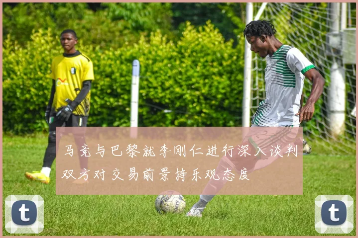 马竞与巴黎就李刚仁进行深入谈判双方对交易前景持乐观态度
