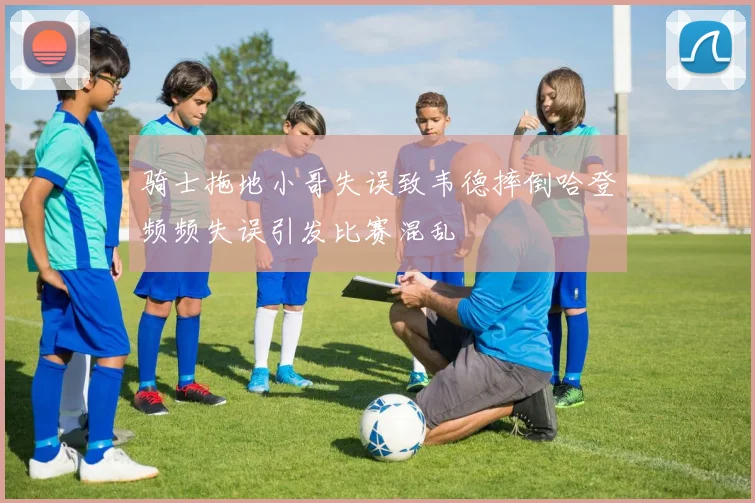 骑士拖地小哥失误致韦德摔倒哈登频频失误引发比赛混乱
