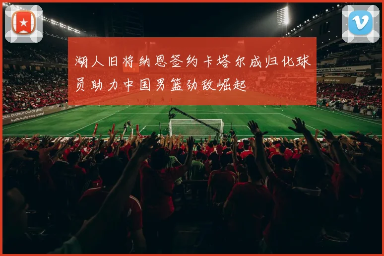 湖人旧将纳恩签约卡塔尔成归化球员助力中国男篮劲敌崛起