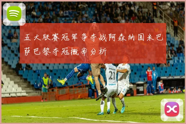 五大联赛冠军争夺战阿森纳国米巴萨巴黎夺冠概率分析