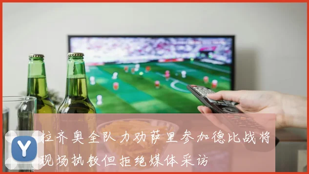拉齐奥全队力劝萨里参加德比战将现场执教但拒绝媒体采访