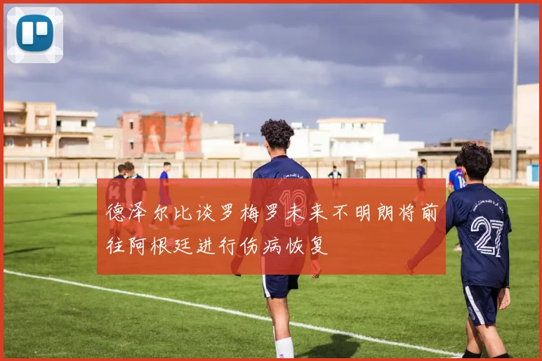 德泽尔比谈罗梅罗未来不明朗将前往阿根廷进行伤病恢复
