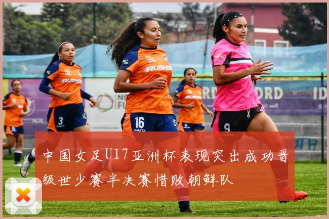 中国女足U17亚洲杯表现突出成功晋级世少赛半决赛惜败朝鲜队
