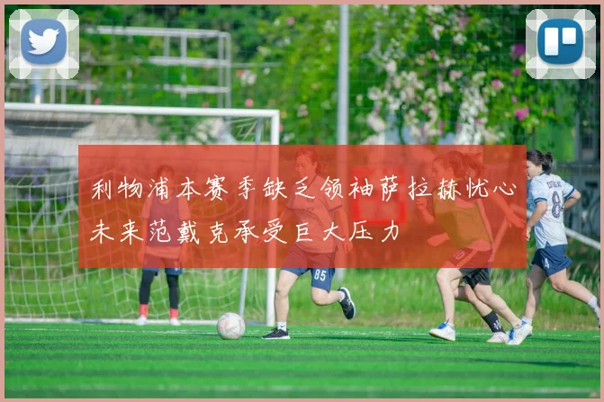 利物浦本赛季缺乏领袖萨拉赫忧心未来范戴克承受巨大压力