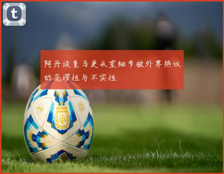 阿丹谈皇马更衣室细节被外界热议的荒谬性与不实性