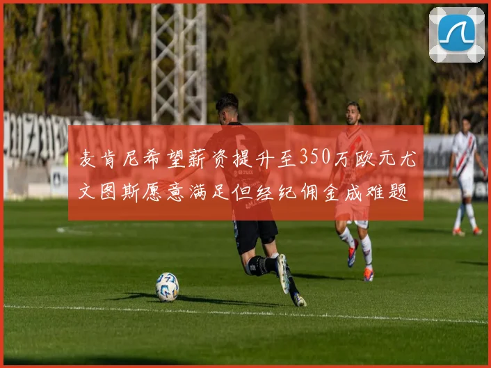 麦肯尼希望薪资提升至350万欧元尤文图斯愿意满足但经纪佣金成难题