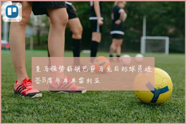 皇马强势截胡巴萨马竞目标球员连签B席与库库雷利亚
