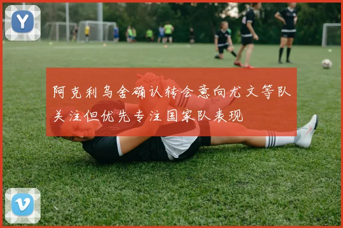 阿克利乌舍确认转会意向尤文等队关注但优先专注国家队表现