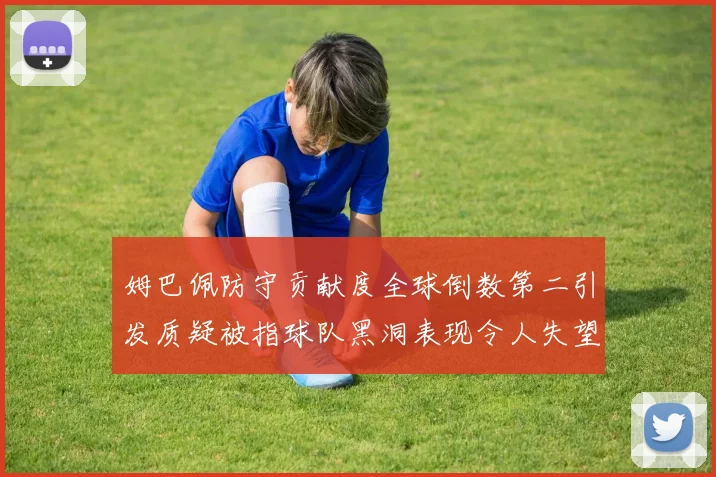 姆巴佩防守贡献度全球倒数第二引发质疑被指球队黑洞表现令人失望