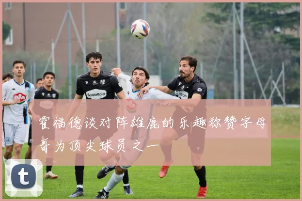 霍福德谈对阵雄鹿的乐趣称赞字母哥为顶尖球员之一