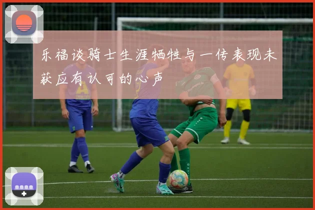乐福谈骑士生涯牺牲与一传表现未获应有认可的心声