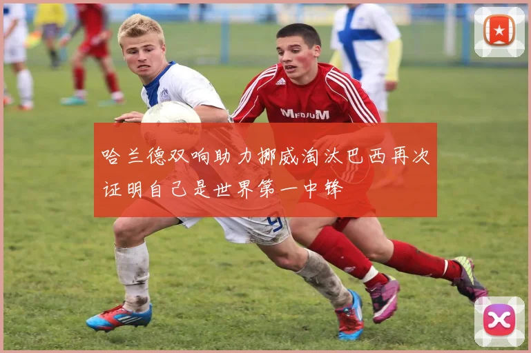 哈兰德双响助力挪威淘汰巴西再次证明自己是世界第一中锋