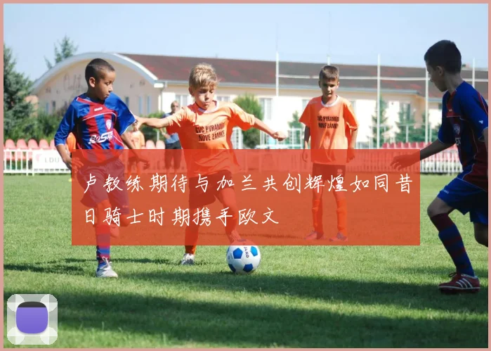 卢教练期待与加兰共创辉煌如同昔日骑士时期携手欧文