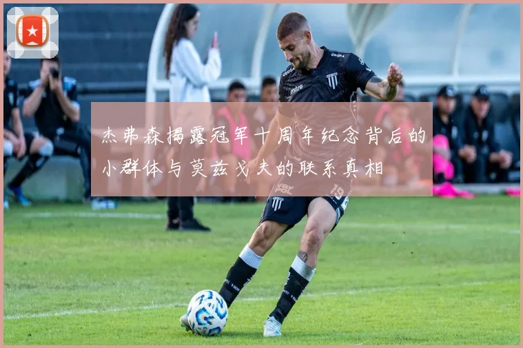 杰弗森揭露冠军十周年纪念背后的小群体与莫兹戈夫的联系真相