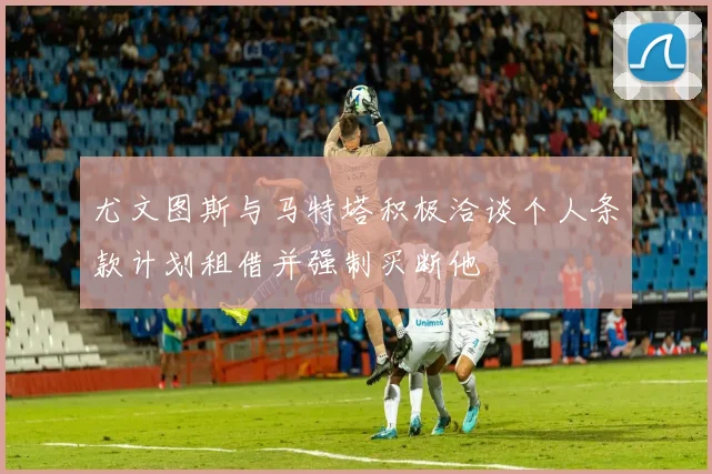 尤文图斯与马特塔积极洽谈个人条款计划租借并强制买断他