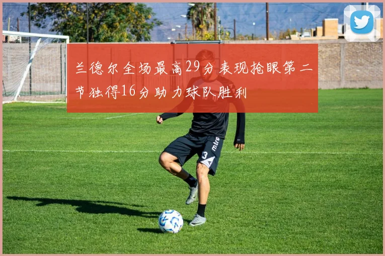 兰德尔全场最高29分表现抢眼第二节独得16分助力球队胜利