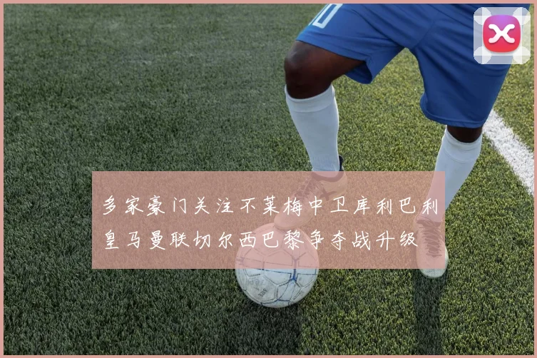 多家豪门关注不莱梅中卫库利巴利皇马曼联切尔西巴黎争夺战升级